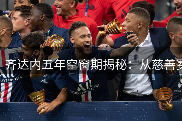 齐达内五年空窗期揭秘：从慈善赛场到豪门邀约的执教坚守